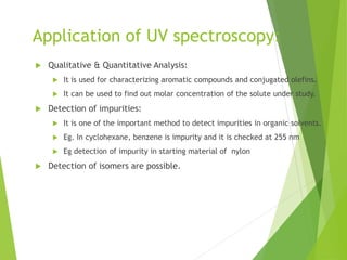 Application of UV spectroscopy:
 Qualitative & Quantitative Analysis:
 It is used for characterizing aromatic compounds and conjugated olefins.
 It can be used to find out molar concentration of the solute under study.
 Detection of impurities:
 It is one of the important method to detect impurities in organic solvents.
 Eg. In cyclohexane, benzene is impurity and it is checked at 255 nm
 Eg detection of impurity in starting material of nylon
 Detection of isomers are possible.
 