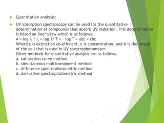  Quantitative analysis:
 UV absorption spectroscopy can be used for the quantitative
determination of compounds that absorb UV radiation. This determination
is based on Beer’s law which is as follows.
A = log I0 / It = log 1/ T = – log T = abc = εbc
Where ε is extinction co-efficient, c is concentration, and b is the length
of the cell that is used in UV spectrophotometer.
Other methods for quantitative analysis are as follows.
a. calibration curve method
b. simultaneous multicomponent method
c. difference spectrophotometric method
d. derivative spectrophotometric method
 