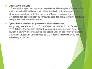  Qualitative analysis
UV absorption spectroscopy can characterize those types of compounds
which absorbs UV radiation. Identification is done by comparing the
absorption spectrum with the spectra of known compounds.
UV absorption spectroscopy is generally used for characterizing aromatic
compounds and aromatic olefins.
 Quantitative analysis of pharmaceutical substances
Many drugs are either in the form of raw material or in the form of
formulation. They can be assayed by making a suitable solution of the
drug in a solvent and measuring the absorbance at specific wavelength.
Diazepam tablet can be analyzed by 0.5% H2SO4 in methanol at the
wavelength 284 nm.
 