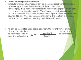  Molecular weight determination
Molecular weights of compounds can be measured spectrophotometrically
by preparing the suitable derivatives of these compounds.
For example, if we want to determine the molecular weight of amine then
it is converted in to amine picrate. Then known concentration of amine
picrate is dissolved in a litre of solution and its optical density is measured
at λmax 380 nm. After this the concentration of the solution in gm moles
per litre can be calculated by using the following formula.
 "c" can be calculated using above equation, the weight "w" of amine
picrate is known. From "c" and "w", molecular weight of amine picrate can
be calculated. And the molecular weight of picrate can be calculated
using the molecular weight of amine picrate.
 