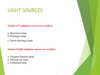 LIGHT SOURCES
Various UV radiation sources are as follows
a. Deuterium lamp
b. Hydrogen lamp
c. Xenon discharge lamp
Various Visible radiation sources are as follow
a. Tungsten filament lamp
b. Mercury arc lamp
c. Carbonone lamp
 