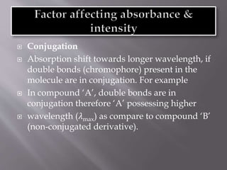  Conjugation
 Absorption shift towards longer wavelength, if
double bonds (chromophore) present in the
molecule are in conjugation. For example
 In compound ‘A’, double bonds are in
conjugation therefore ‘A’ possessing higher
 wavelength (𝜆max) as compare to compound ‘B’
(non-conjugated derivative).
 