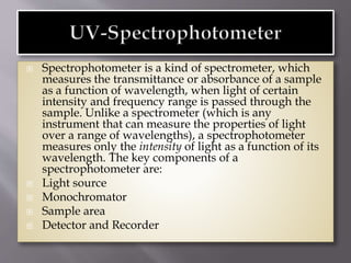  Spectrophotometer is a kind of spectrometer, which
measures the transmittance or absorbance of a sample
as a function of wavelength, when light of certain
intensity and frequency range is passed through the
sample. Unlike a spectrometer (which is any
instrument that can measure the properties of light
over a range of wavelengths), a spectrophotometer
measures only the intensity of light as a function of its
wavelength. The key components of a
spectrophotometer are:
 Light source
 Monochromator
 Sample area
 Detector and Recorder
 