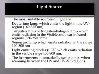  The most suitable sources of light are
 Deuterium lamp which emits the light in the UV-
region (160-375 nm)
 Tungsten lamp or tungsten-halogen lamp which
emits radiation in the Visible and near infrared
regions (350-2500 nm)
 Xenon arc lamp which emits radiation in the range
190-800 nm
 Light emitting diodes (LED) which emits radiation
in the visible range 400-800 nm.
 The instruments automatically swap lamps when
scanning between the UV and UV-VIS regions.
 