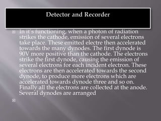  In it’s functioning, when a photon of radiation
strikes the cathode, emission of several electrons
take place. These emitted electre then accelerated
towards the many dynodes. The first dynode is
90V more positive than the cathode. The electrons
strike the first dynode, causing the emission of
several electrons for each incident electron. These
electrons are then accelerated towards the second
dynode, to produce more electrons which are
accelerated towards dynode three and so on.
Finally all the electrons are collected at the anode.
Several dynodes are arranged

 