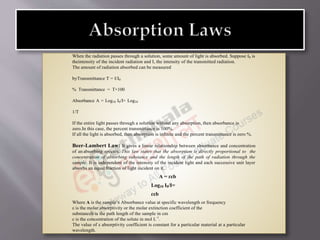 When the radiation passes through a solution, some amount of light is absorbed. Suppose I0 is
theintensity of the incident radiation and I, the intensity of the transmitted radiation.
The amount of radiation absorbed can be measured
byTransmittance T = I/I0
% Transmittance = T×100
Absorbance A = Log10 I0/I= Log10
1/T
If the entire light passes through a solution without any absorption, then absorbance is
zero.In this case, the percent transmittance is 100%.
If all the light is absorbed, then absorption is infinite and the percent transmittance is zero %.
Beer-Lambert Law: It gives a linear relationship between absorbance and concentration
of an absorbing species. This law states that the absorption is directly proportional to the
concentration of absorbing substance and the length of the path of radiation through the
sample. It is independent of the intensity of the incident light and each successive unit layer
absorbs an equal fraction of light incident on it.
A = ɛcb
Log10 I0/I=
ɛcb
Where A is the sample’s Absorbance value at specific wavelength or frequency
ε is the molar absorptivity or the molar extinction coefficient of the
substanceb is the path length of the sample in cm
c is the concentration of the solute in mol L-1
.
The value of ε absorptivity coefficient is constant for a particular material at a particular
wavelength.
 