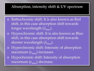 Bathochromic shift: It is also known as Red
shift, in this case absorption shift towards
longer wavelength (𝜆max).
 Hypsochromic shift: It is also known as Blue
shift, in this case absorption shift towards
shorter wavelength (𝜆max).
 Hyperchromic shift: Intensity of absorption
maximum (𝜀max) increases.
 Hypochromic shift: Intensity of absorption
maximum (𝜀max) decrease.
 