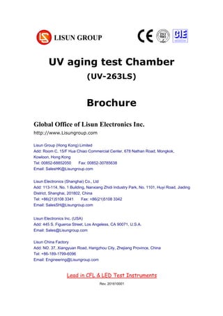 UV aging test Chamber
(UV-263LS)
Brochure
Chapter 1 Summarize
(大标题，居中小三加粗，尽量在新一页，用 Chapter 区分)
1. Operating instruction （一级标题，左对齐小四加粗）
According to the requirements of CIE, IESNA and the National’s standard, this
system is a multi-measurement mode spectrophotometer system which can realize
B-β, A-α and C-γ etc through rotating lamps and lanterns.
It test Spatial, light intensity distribution curves on any cross section (can be shown
under the rectangular coordinate system or polar coordinate system), spatial
System configuration:
UV-263LS UV aging test Chamber
Global Office of Lisun Electronics Inc.
http://www.Lisungroup.com
Lisun Group (Hong Kong) Limited
Add: Room C, 15/F Hua Chiao Commercial Center, 678 Nathan Road, Mongkok,
Kowloon, Hong Kong
Tel: 00852-68852050 Fax: 00852-30785638
Email: SalesHK@Lisungroup.com
Lisun Electronics (Shanghai) Co., Ltd
Add: 113-114, No. 1 Building, Nanxiang Zhidi Industry Park, No. 1101, Huyi Road, Jiading
District, Shanghai, 201802, China
Tel: +86(21)5108 3341 Fax: +86(21)5108 3342
Email: SalesSH@Lisungroup.com
Lisun Electronics Inc. (USA)
Add: 445 S. Figueroa Street, Los Angeless, CA 90071, U.S.A.
Email: Sales@Lisungroup.com
Lisun China Factory
Add: NO. 37, Xiangyuan Road, Hangzhou City, Zhejiang Province, China
Tel: +86-189-1799-6096
Email: Engineering@Lisungroup.com
Lead in CFL & LED Test Instruments
Rev. 201610001
 