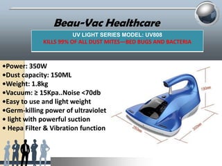 Beau-Vac Healthcare
UV LIGHT SERIES MODEL: UV808

KILLS 99% OF ALL DUST MITES—BED BUGS AND BACTERIA

•Power: 350W
•Dust capacity: 150ML
•Weight: 1.8kg
•Vacuum: ≥ 15Kpa..Noise <70db
•Easy to use and light weight
•Germ-killing power of ultraviolet
• light with powerful suction
• Hepa Filter & Vibration function

 