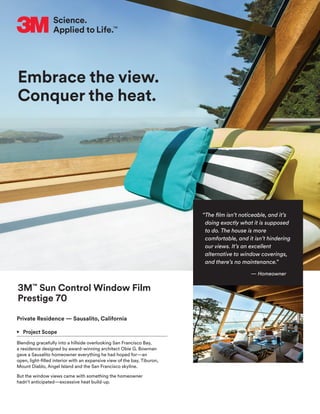 Embrace the view.
Conquer the heat.
3M™
Sun Control Window Film
Prestige 70
Private Residence — Sausalito, California
•	 Project Scope
Blending gracefully into a hillside overlooking San Francisco Bay,
a residence designed by award-winning architect Obie G. Bowman
gave a Sausalito homeowner everything he had hoped for—an
open, light-filled interior with an expansive view of the bay, Tiburon,
Mount Diablo, Angel Island and the San Francisco skyline.
But the window views came with something the homeowner
hadn’t anticipated—excessive heat build-up.
“The film isn’t noticeable, and it’s
doing exactly what it is supposed
to do. The house is more
comfortable, and it isn’t hindering
our views. It’s an excellent
alternative to window coverings,
and there’s no maintenance.”
— Homeowner
 
