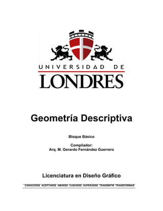 Geometría Descriptiva
Bloque Básico
Compilador:
Arq. M. Gerardo Fernández Guerrero
Licenciatura en Diseño Gráfico
CONOCERSE ACEPTARSE AMARSE CUIDARSE SUPERARSE TRANSMITIR TRANSFORMAR
 
