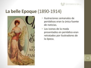 La belle Epoque (1890-1914)
11
• Ilustraciones semanales de
periódicos eran la única fuente
de noticias.
• Los iconos de la moda
presentados en periódico eran
retratados por ilustradores de
la época.
 