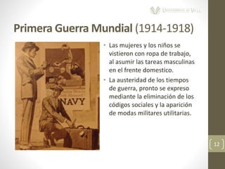 Primera Guerra Mundial (1914-1918)
12
• Las mujeres y los niños se
vistieron con ropa de trabajo,
al asumir las tareas masculinas
en el frente domestico.
• La austeridad de los tiempos
de guerra, pronto se expreso
mediante la eliminación de los
códigos sociales y la aparición
de modas militares utilitarias.
 