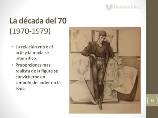 La década del 70
(1970-1979)
18
• La relación entre el
arte y la moda se
intensifico.
• Proporciones mas
realista de la figura se
convirtieron en
símbolo de poder en la
ropa.
 