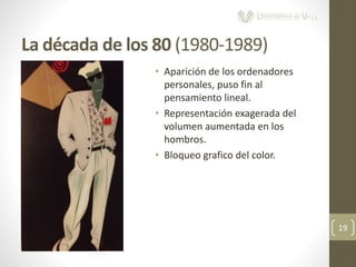 La década de los 80 (1980-1989)
19
• Aparición de los ordenadores
personales, puso fin al
pensamiento lineal.
• Representación exagerada del
volumen aumentada en los
hombros.
• Bloqueo grafico del color.
 