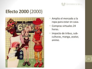 Efecto 2000 (2000)
21
• Amplio el mercado a la
ropa para estar en casa.
• Compras virtuales 24
horas.
• Impacto de tribus, sub-
culturas, manga, avatar,
anime.
 