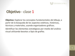 Objetivo: Explorar los conceptos fundamentales del dibujo, a
partir de la búsqueda de los aspectos estéticos, históricos,
técnicos y materiales, usando organizadores gráficos.
Identificar los elementos estratégicos por medio del análisis
visual utilizando bocetos a lápiz de grafito.
5
Objetivo - clase 1
 