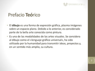 • El dibujo es una forma de expresión gráfica, plasma imágenes
sobre un espacio plano. Debido a lo anterior, es considerado
parte de la bella arte conocida como pintura.
• Es una de las modalidades de las artes visuales. Se considera
al dibujo como el «lenguaje gráfico universal», ha sido
utilizado por la humanidad para transmitir ideas, proyectos y,
en un sentido más amplio, su cultura.
7
Prefacio Teórico
 