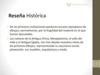 • De las primeras civilizaciones perduran escasos ejemplares de
dibujos, normalmente, por la fragilidad del material en el que
fueron ejecutados.
• Las culturas de la Antigua China, Mesopotamia, el valle del
Indo y el Antiguo Egipto, nos han dejado muestras claras de
los primeros dibujos, representando su coyuntura social,
plasmando sus muebles, arquitectura y moda.
9
Reseña Histórica
 