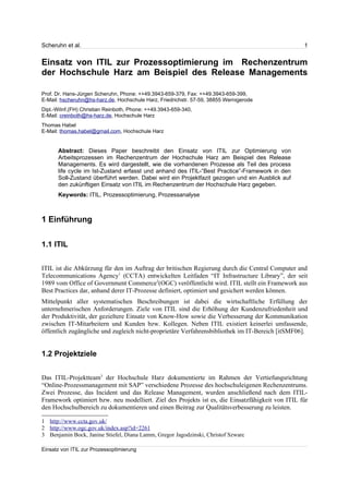 Scheruhn et al.                                                                                   1


Einsatz von ITIL zur Prozessoptimierung im Rechenzentrum
der Hochschule Harz am Beispiel des Release Managements

Prof. Dr. Hans-Jürgen Scheruhn, Phone: ++49.3943-659-379, Fax: ++49.3943-659-399,
E-Mail: hscheruhn@hs-harz.de, Hochschule Harz, Friedrichstr. 57-59, 38855 Wernigerode
Dipl.-WiInf.(FH) Christian Reinboth, Phone: ++49.3943-659-340,
E-Mail: creinboth@hs-harz.de, Hochschule Harz
Thomas Habel
E-Mail: thomas.habel@gmail.com, Hochschule Harz


      Abstract: Dieses Paper beschreibt den Einsatz von ITIL zur Optimierung von
      Arbeitsprozessen im Rechenzentrum der Hochschule Harz am Beispiel des Release
      Managements. Es wird dargestellt, wie die vorhandenen Prozesse als Teil des process
      life cycle im Ist-Zustand erfasst und anhand des ITIL-“Best Practice”-Framework in den
      Soll-Zustand überführt werden. Dabei wird ein Projektfazit gezogen und ein Ausblick auf
      den zukünftigen Einsatz von ITIL im Rechenzentrum der Hochschule Harz gegeben.
      Keywords: ITIL, Prozessoptimierung, Prozessanalyse



1 Einführung


1.1 ITIL


ITIL ist die Abkürzung für den im Auftrag der britischen Regierung durch die Central Computer and
Telecommunications Agency1 (CCTA) entwickelten Leitfaden “IT Infrastructure Library”, der seit
1989 vom Office of Government Commerce2(OGC) veröffentlicht wird. ITIL stellt ein Framework aus
Best Practices dar, anhand derer IT-Prozesse definiert, optimiert und gesichert werden können.
Mittelpunkt aller systematischen Beschreibungen ist dabei die wirtschaftliche Erfüllung der
unternehmerischen Anforderungen. Ziele von ITIL sind die Erhöhung der Kundenzufriedenheit und
der Produktivität, der gezieltere Einsatz von Know-How sowie die Verbesserung der Kommunikation
zwischen IT-Mitarbeitern und Kunden bzw. Kollegen. Neben ITIL existiert keinerlei umfassende,
öffentlich zugängliche und zugleich nicht-proprietäre Verfahrensbibliothek im IT-Bereich [itSMF06].


1.2 Projektziele


Das ITIL-Projektteam3 der Hochschule Harz dokumentierte im Rahmen der Vertiefungsrichtung
“Online-Prozessmanagement mit SAP” verschiedene Prozesse des hochschuleigenen Rechenzentrums.
Zwei Prozesse, das Incident und das Release Management, wurden anschließend nach dem ITIL-
Framework optimiert bzw. neu modelliert. Ziel des Projekts ist es, die Einsatzfähigkeit von ITIL für
den Hochschulbereich zu dokumentieren und einen Beitrag zur Qualitätsverbesserung zu leisten.

1 http://www.ccta.gov.uk/
2 http://www.ogc.gov.uk/index.asp?id=2261
3 Benjamin Bock, Janine Stiefel, Diana Lamm, Gregor Jagodzinski, Christof Szwarc

Einsatz von ITIL zur Prozessoptimierung
 