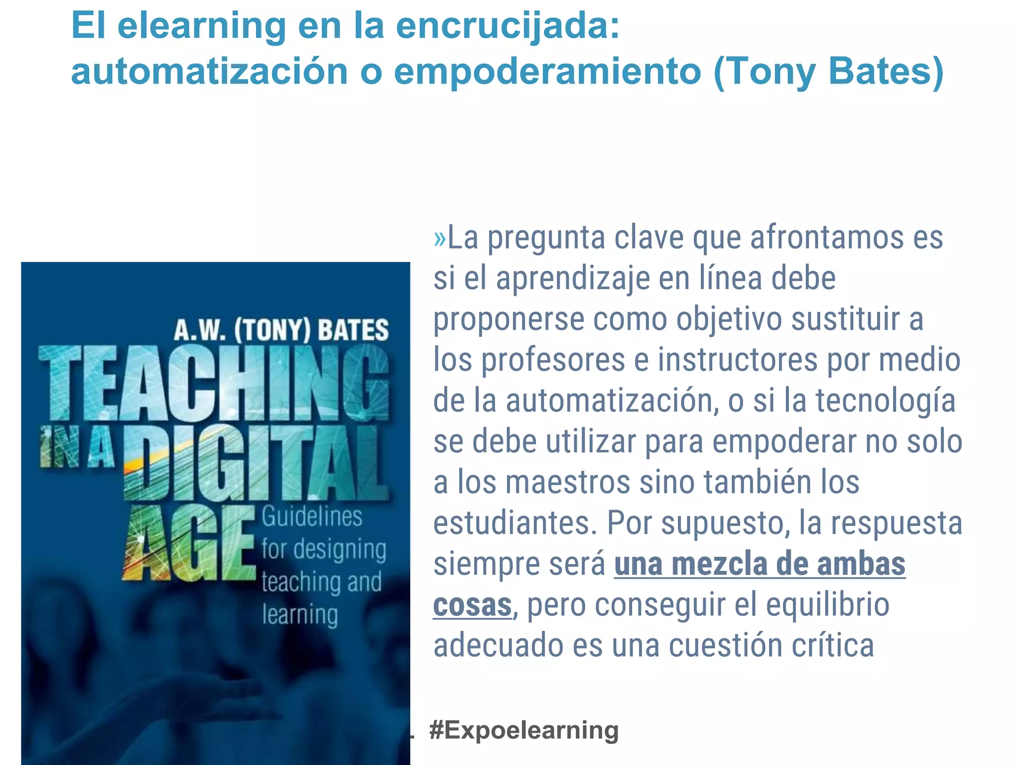 @AEFOL #Expoelearning
El elearning en la encrucijada:
automatización o empoderamiento (Tony Bates)
»La pregunta clave que afrontamos es
si el aprendizaje en línea debe
proponerse como objetivo sustituir a
los profesores e instructores por medio
de la automatización, o si la tecnología
se debe utilizar para empoderar no solo
a los maestros sino también los
estudiantes. Por supuesto, la respuesta
siempre será una mezcla de ambas
cosas, pero conseguir el equilibrio
adecuado es una cuestión crítica
 