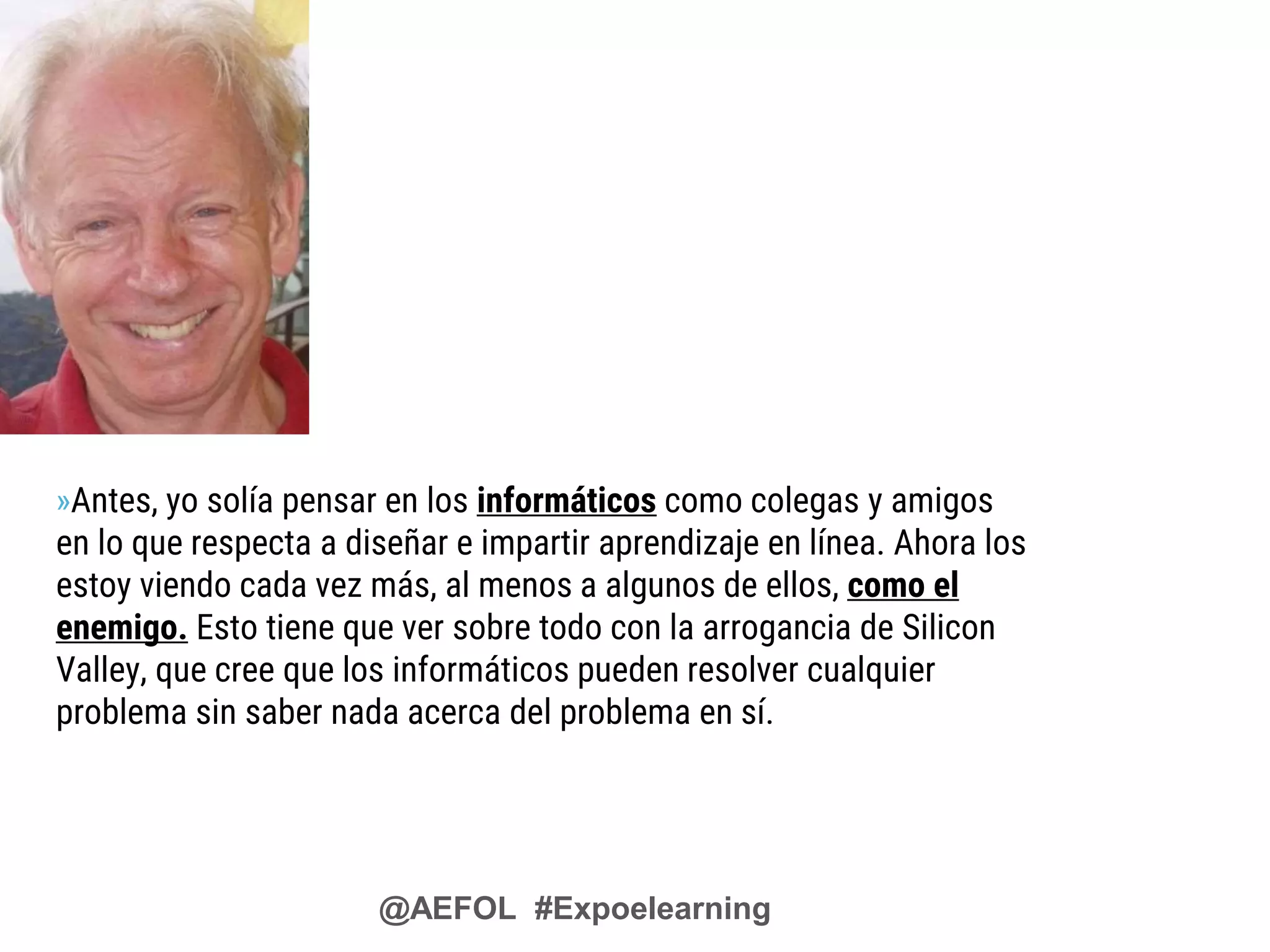 @AEFOL #Expoelearning
»Antes, yo solía pensar en los informáticos como colegas y amigos
en lo que respecta a diseñar e impartir aprendizaje en línea. Ahora los
estoy viendo cada vez más, al menos a algunos de ellos, como el
enemigo. Esto tiene que ver sobre todo con la arrogancia de Silicon
Valley, que cree que los informáticos pueden resolver cualquier
problema sin saber nada acerca del problema en sí.
 