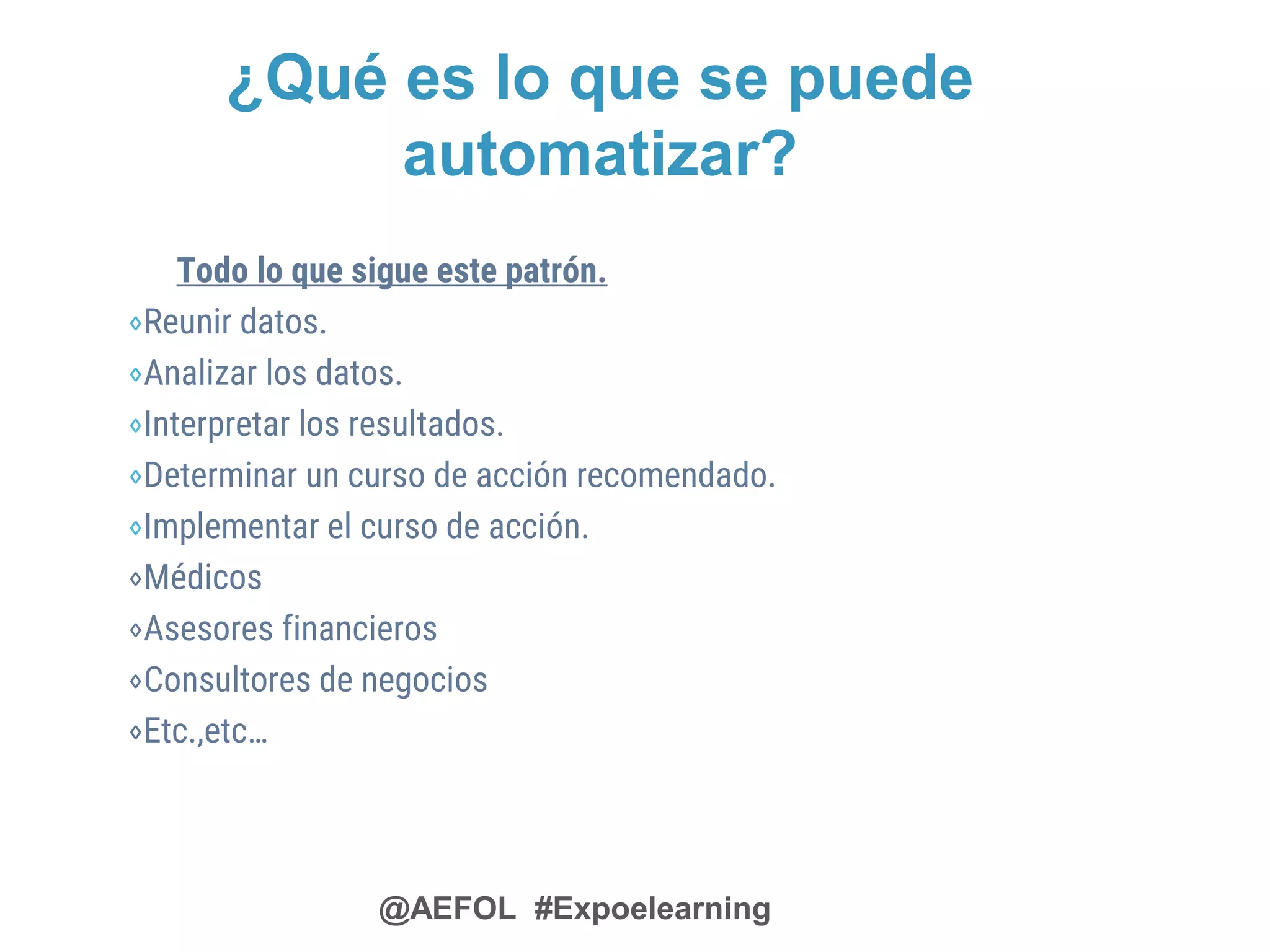@AEFOL #Expoelearning
¿Qué es lo que se puede
automatizar?
Todo lo que sigue este patrón.
⋄Reunir datos.
⋄Analizar los datos.
⋄Interpretar los resultados.
⋄Determinar un curso de acción recomendado.
⋄Implementar el curso de acción.
⋄Médicos
⋄Asesores financieros
⋄Consultores de negocios
⋄Etc.,etc…
 