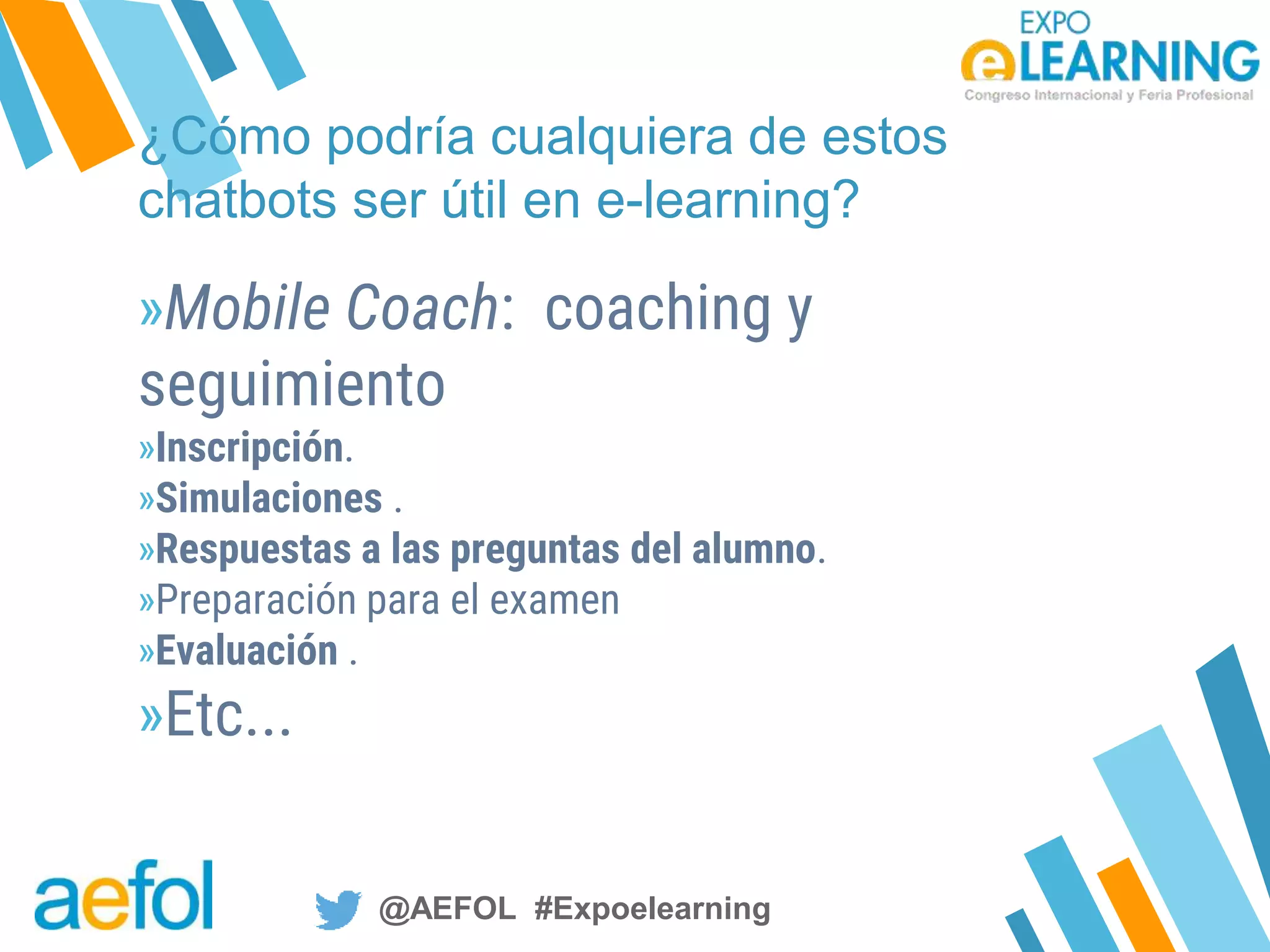 @AEFOL #Expoelearning@AEFOL #Expoelearning
¿Cómo podría cualquiera de estos
chatbots ser útil en e-learning?
»Mobile Coach: coaching y
seguimiento
»Inscripción.
»Simulaciones .
»Respuestas a las preguntas del alumno.
»Preparación para el examen
»Evaluación .
»Etc...
 