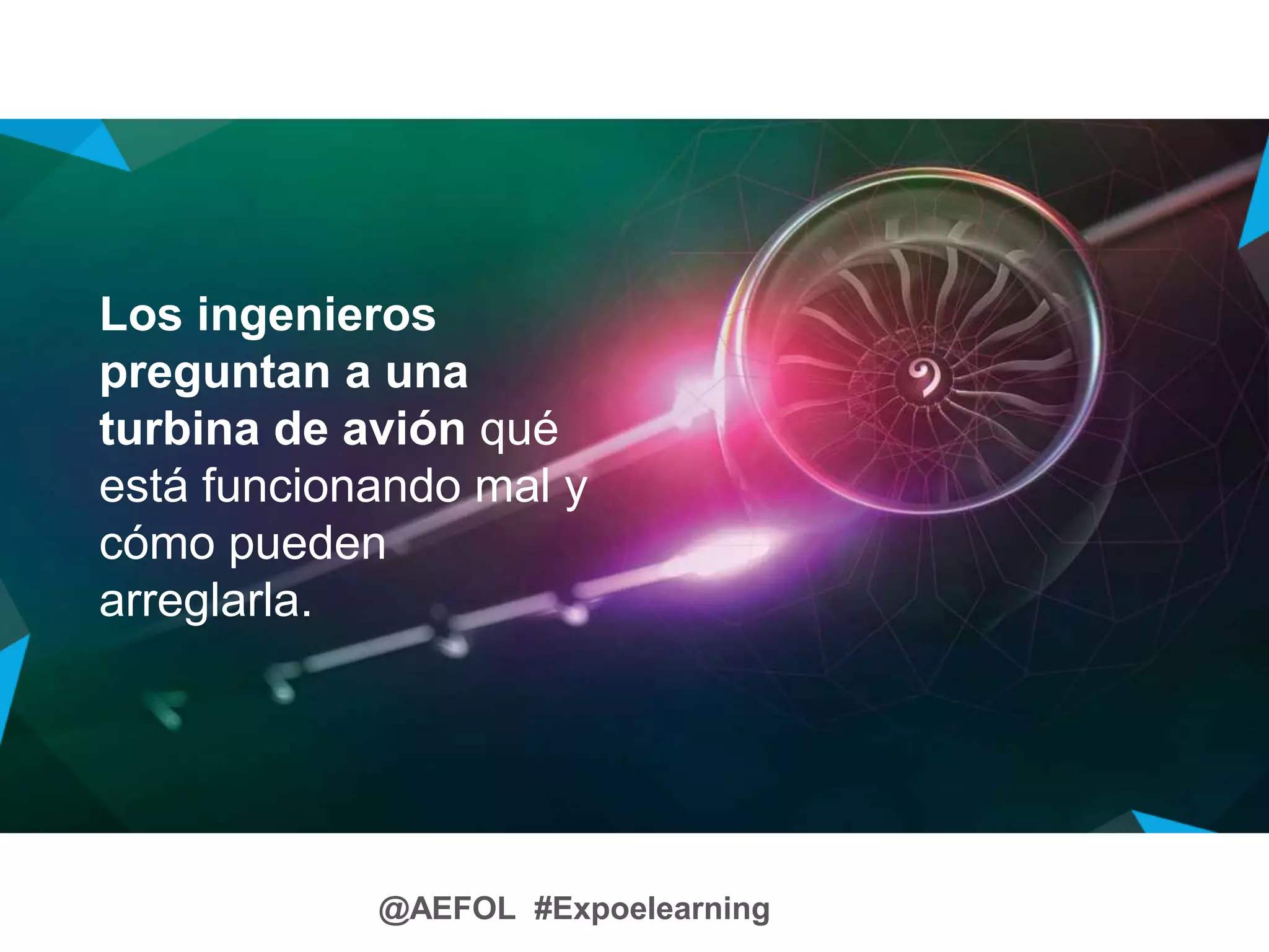 @AEFOL #Expoelearning
Los ingenieros
preguntan a una
turbina de avión qué
está funcionando mal y
cómo pueden
arreglarla.
 