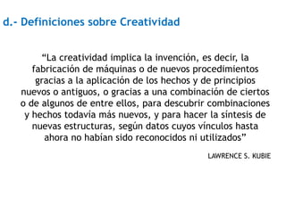 d.- Definiciones sobre Creatividad


        “La creatividad implica la invención, es decir, la
      fabricación de máquinas o de nuevos procedimientos
       gracias a la aplicación de los hechos y de principios
   nuevos o antiguos, o gracias a una combinación de ciertos
   o de algunos de entre ellos, para descubrir combinaciones
    y hechos todavía más nuevos, y para hacer la síntesis de
      nuevas estructuras, según datos cuyos vínculos hasta
         ahora no habían sido reconocidos ni utilizados”
                                             LAWRENCE S. KUBIE
 