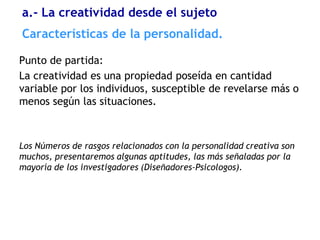a.- La creatividad desde el sujeto
Características de la personalidad.

Punto de partida:
La creatividad es una propiedad poseída en cantidad
variable por los individuos, susceptible de revelarse más o
menos según las situaciones.



Los Números de rasgos relacionados con la personalidad creativa son
muchos, presentaremos algunas aptitudes, las más señaladas por la
mayoría de los investigadores (Diseñadores-Psicologos).
 