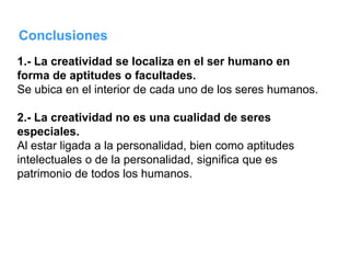 Conclusiones
1.- La creatividad se localiza en el ser humano en
forma de aptitudes o facultades.
Se ubica en el interior de cada uno de los seres humanos.

2.- La creatividad no es una cualidad de seres
especiales.
Al estar ligada a la personalidad, bien como aptitudes
intelectuales o de la personalidad, significa que es
patrimonio de todos los humanos.
 