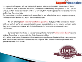 During the last few years, We has successfully written hundreds of resumes for candidates across
the country in over 35 different industries. From the student or entry level position to the CEO, our
unique, custom-made resumes are written specifically to match the goals and desires of our clients
and to help them land jobs.
Our commitment to client satisfaction is unmatched by any other Online career services company.
Every resume we write starts with a blank piece of paper.
We are offering 100% customer satisfaction guarantee that you will be completely happy
with our work. If you’re not completely satisfied, we promise to tear up the resume and start again.
That is our commitment to you. We deliver all our products with the similar passion and
commitment.
Our career consultants act as a career strategist and master of “Achievement Based” resume
writing. Recognized as an expert in the field of resume writing.
With a love for what we do our team of consultants are passionate about providing every customer
with the ultimate first class-treatment and ensuring that their new resume will open doors and
opportunities for their clients.
 