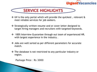  UV is the only portal which will provide the quickest , relevant &
most reliable services for job seekers.
 Strategically written resume and or cover letter designed to
target hiring managers and recruiters with targeted keywords.
 100% Interview Guarantee through out team of experienced HR.
with largest experience in the industry .
 Jobs are well sorted as per different parameters for accurate
match.
 The database is not restricted to any particular industry or
region.
Package Price : Rs 3000
 