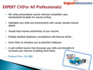 • We writes personalized resume whereas competition uses
standardized template for resume writing.
• Highlights your skills and achievements with visuals, besides textual
details
• Visuals help improve authenticity of your resume.
• Multiple detailed telephonic consultations with Resume Writer .
• Cover letter to introduce you to potential employers .
• A well crafted resume that showcase your skills and strengths &
increases your chances of getting short listed.
• Product Price : Rs.3000
 