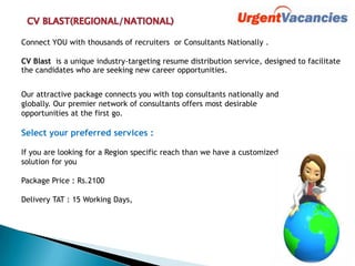 Connect YOU with thousands of recruiters or Consultants Nationally .
CV Blast is a unique industry-targeting resume distribution service, designed to facilitate
the candidates who are seeking new career opportunities.
Our attractive package connects you with top consultants nationally and
globally. Our premier network of consultants offers most desirable
opportunities at the first go.
Select your preferred services :
If you are looking for a Region specific reach than we have a customized
solution for you
Package Price : Rs.2100
Delivery TAT : 15 Working Days,
 