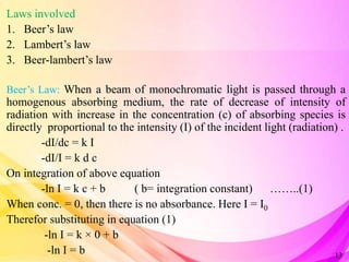 Laws involved
1. Beer’s law
2. Lambert’s law
3. Beer-lambert’s law
Beer’s Law: When a beam of monochromatic light is passed through a
homogenous absorbing medium, the rate of decrease of intensity of
radiation with increase in the concentration (c) of absorbing species is
directly proportional to the intensity (I) of the incident light (radiation) .
-dI/dc = k I
-dI/I = k d c
On integration of above equation
-ln I = k c + b ( b= integration constant) ……..(1)
When conc. = 0, then there is no absorbance. Here I = I0
Therefor substituting in equation (1)
-ln I = k × 0 + b
-ln I = b 13
 