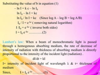 Substituting the value of b in equation (1)
– ln I = k c – ln I0
ln I0 – ln I = kc
ln I0 / ln I = kc (Since log A – log B = log A/B)
I0 / I = e kc ( removing natural logarithm)
I /I0 = e–kc ( inverse both sides)
I = I0 e–kc …………(2)
Lambert’s law: When a beam of monochromatic light is passed
through a homogenous absorbing medium, the rate of decrease of
intensity of radiation with thickness of absorbing medium is directly
proportional to the intensity of the incident light (radiation) .
dI/dt = kI
I= intensity of incident light of wavelength λ & t= thickness of
medium
Since, I = I0 e–kt ……….(3) 14
 