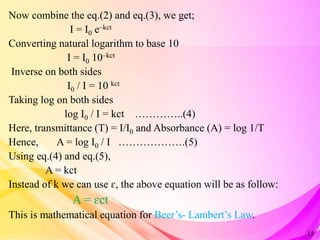 Now combine the eq.(2) and eq.(3), we get;
I = I0 e–kct
Converting natural logarithm to base 10
I = I0 10–kct
Inverse on both sides
I0 / I = 10 kct
Taking log on both sides
log I0 / I = kct …………..(4)
Here, transmittance (T) = I/I0 and Absorbance (A) = log 1/T
Hence, A = log I0 / I ……………….(5)
Using eq.(4) and eq.(5),
A = kct
Instead of k we can use ɛ, the above equation will be as follow:
A = ɛct
This is mathematical equation for Beer’s- Lambert’s Law.
15
 