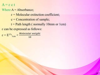 A = ɛ c t
Where A = Absorbance;
ɛ = Molecular extinction coefficient;
c = Concentration of sample;
t = Path length ( normally 10mm or 1cm)
ɛ can be expressed as follows:
ɛ = E1%
1cm ×
𝑀𝑜𝑙𝑒𝑐𝑢𝑙𝑎𝑟 𝑤𝑒𝑖𝑔ℎ𝑡
10
16
 
