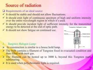 Source of radiation
 Requirements of an ideal source
 It should be stable and should not allow fluctuations.
 It should emit light of continuous spectrum of high and uniform intensity
over the entire wavelength region in which it’s used.
 It should provide incident light of sufficient intensity for the transmitted
energy to be detected at the end of optic path.
 It should not show fatigue on continued use.
1. Tungsten Halogen Lamp:
 Its construction is similar to a house hold lamp.
 The bulb contains a filament of Tungsten fixed in evacuated condition and
then filled with inert gas.
 The filament can be heated up to 3000 k, beyond this Tungsten starts
sublimating.
 It is used when polychromatic light is required.
18
 