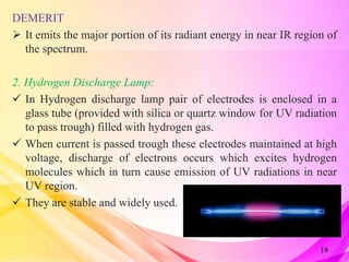 DEMERIT:
 It emits the major portion of its radiant energy in near IR region of
the spectrum.
2. Hydrogen Discharge Lamp:
 In Hydrogen discharge lamp pair of electrodes is enclosed in a
glass tube (provided with silica or quartz window for UV radiation
to pass trough) filled with hydrogen gas.
 When current is passed trough these electrodes maintained at high
voltage, discharge of electrons occurs which excites hydrogen
molecules which in turn cause emission of UV radiations in near
UV region.
 They are stable and widely used.
19
 