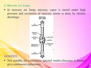 4. Mercury arc Lamp:
 In mercury arc lamp, mercury vapor is stored under high
pressure and excitation of mercury atoms is done by electric
discharge.
DEMERIT:
 Not suitable for continuous spectral studies,(because it doesn’t
give continuous radiations). 21
 