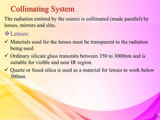 Collimating System
The radiation emitted by the source is collimated (made parallel) by
lenses, mirrors and slits.
Lenses:
 Materials used for the lenses must be transparent to the radiation
being used.
 Ordinary silicate glass transmits between 350 to 3000nm and is
suitable for visible and near IR region.
 Quartz or fused silica is used as a material for lenses to work below
300nm.
22
 