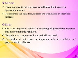 Mirrors
 These are used to reflect, focus or collimate light beams in
spectrophotometer.
 To minimize the light loss, mirrors are aluminized on their front
surfaces.
Slits:
 Slit is an important device in resolving polychromatic radiation
into monochromatic radiation.
 To achieve this, entrance slit and exit slit are used.
 The width of slit plays an important role in resolution of
polychromatic radiation.
23
 
