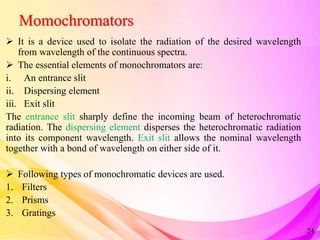 Momochromators
 It is a device used to isolate the radiation of the desired wavelength
from wavelength of the continuous spectra.
 The essential elements of monochromators are:
i. An entrance slit
ii. Dispersing element
iii. Exit slit
The entrance slit sharply define the incoming beam of heterochromatic
radiation. The dispersing element disperses the heterochromatic radiation
into its component wavelength. Exit slit allows the nominal wavelength
together with a bond of wavelength on either side of it.
 Following types of monochromatic devices are used.
1. Filters
2. Prisms
3. Gratings
24
 