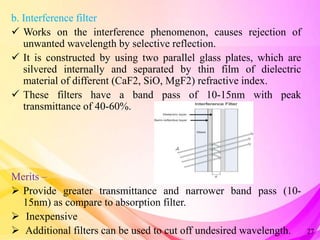 b. Interference filter
 Works on the interference phenomenon, causes rejection of
unwanted wavelength by selective reflection.
 It is constructed by using two parallel glass plates, which are
silvered internally and separated by thin film of dielectric
material of different (CaF2, SiO, MgF2) refractive index.
 These filters have a band pass of 10-15nm with peak
transmittance of 40-60%.
Merits –
 Provide greater transmittance and narrower band pass (10-
15nm) as compare to absorption filter.
 Inexpensive
 Additional filters can be used to cut off undesired wavelength. 27
 