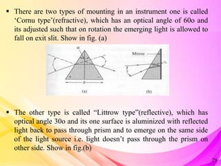  There are two types of mounting in an instrument one is called
‘Cornu type’(refractive), which has an optical angle of 60o and
its adjusted such that on rotation the emerging light is allowed to
fall on exit slit. Show in fig. (a)
 The other type is called “Littrow type”(reflective), which has
optical angle 30o and its one surface is aluminized with reflected
light back to pass through prism and to emerge on the same side
of the light source i.e. light doesn’t pass through the prism on
other side. Show in fig.(b)
29
 