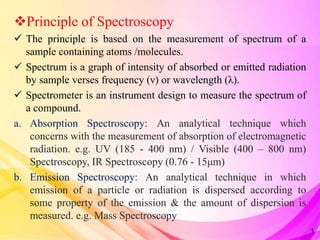 Principle of Spectroscopy
 The principle is based on the measurement of spectrum of a
sample containing atoms /molecules.
 Spectrum is a graph of intensity of absorbed or emitted radiation
by sample verses frequency (ν) or wavelength (λ).
 Spectrometer is an instrument design to measure the spectrum of
a compound.
a. Absorption Spectroscopy: An analytical technique which
concerns with the measurement of absorption of electromagnetic
radiation. e.g. UV (185 - 400 nm) / Visible (400 – 800 nm)
Spectroscopy, IR Spectroscopy (0.76 - 15μm)
b. Emission Spectroscopy: An analytical technique in which
emission of a particle or radiation is dispersed according to
some property of the emission & the amount of dispersion is
measured. e.g. Mass Spectroscopy
3
 