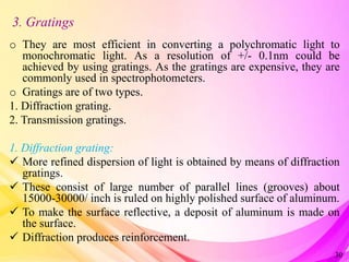 3. Gratings
o They are most efficient in converting a polychromatic light to
monochromatic light. As a resolution of +/- 0.1nm could be
achieved by using gratings. As the gratings are expensive, they are
commonly used in spectrophotometers.
o Gratings are of two types.
1. Diffraction grating.
2. Transmission gratings.
1. Diffraction grating:
 More refined dispersion of light is obtained by means of diffraction
gratings.
 These consist of large number of parallel lines (grooves) about
15000-30000/ inch is ruled on highly polished surface of aluminum.
 To make the surface reflective, a deposit of aluminum is made on
the surface.
 Diffraction produces reinforcement.
30
 